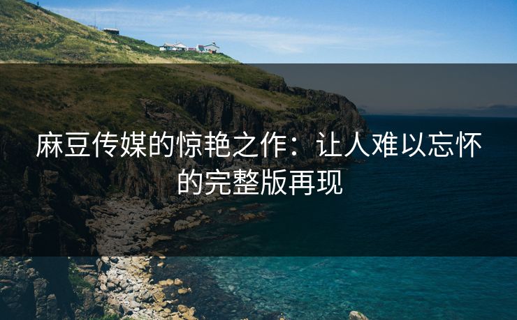 麻豆传媒的惊艳之作：让人难以忘怀的完整版再现  第1张