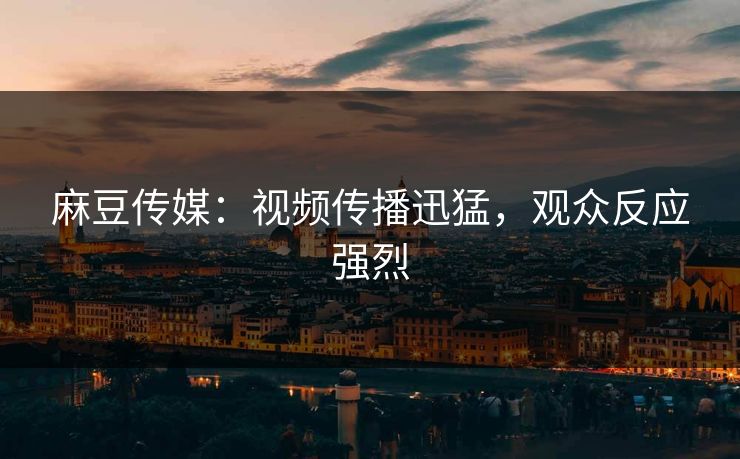 麻豆传媒：视频传播迅猛，观众反应强烈  第1张