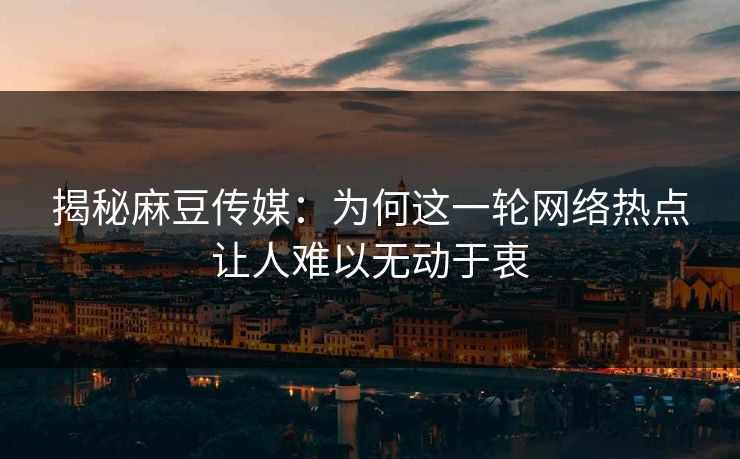 揭秘麻豆传媒：为何这一轮网络热点让人难以无动于衷  第1张