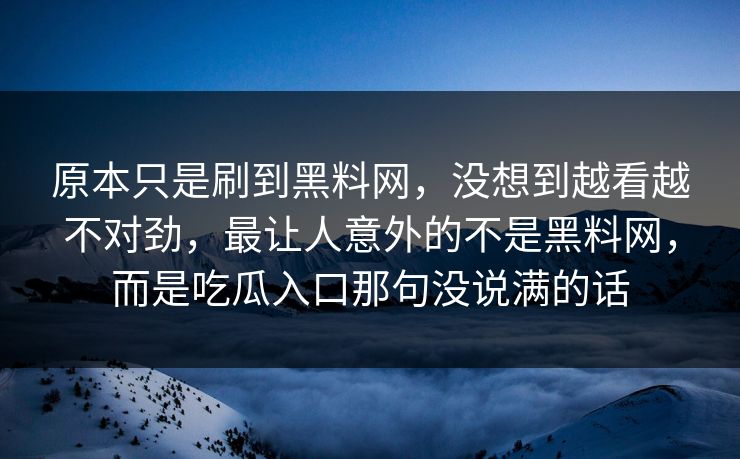原本只是刷到黑料网,没想到越看越不对劲,最让人意外的不是黑料网,而是吃瓜入口那句没说满的话 第1张 原本只是刷到黑料网,没想到越看越不对劲,最让人意外的不是黑料网,而是吃瓜入口那句没说满的话 第1张