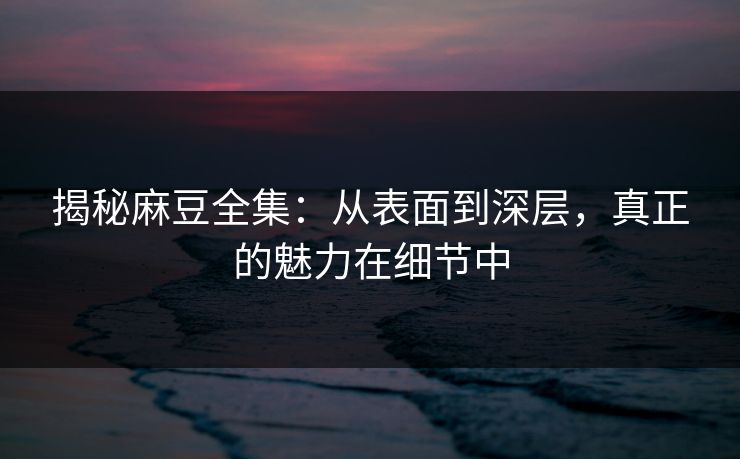 揭秘麻豆全集:从表面到深层,真正的魅力在细节中 第1张 揭秘麻豆全集:从表面到深层,真正的魅力在细节中 第1张