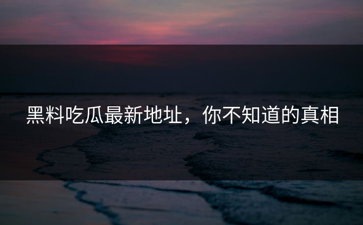 黑料吃瓜最新地址，你不知道的真相