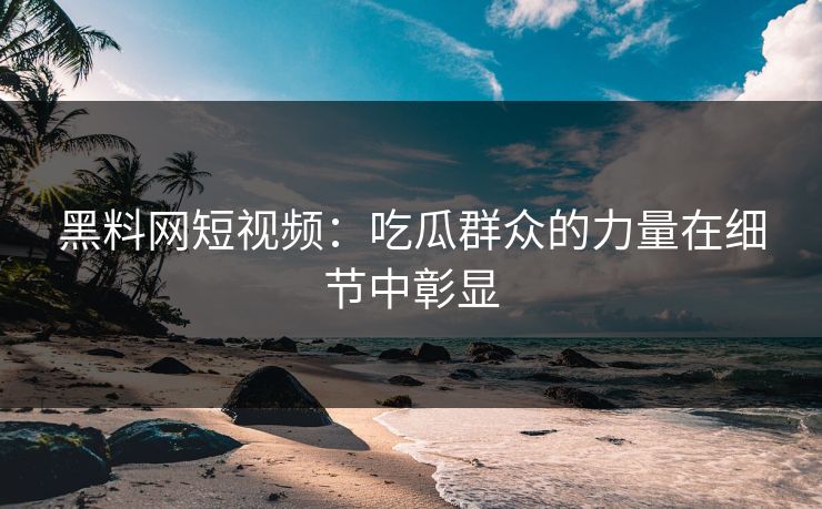 黑料网短视频:吃瓜群众的力量在细节中彰显 第1张 黑料网短视频:吃瓜群众的力量在细节中彰显 第1张
