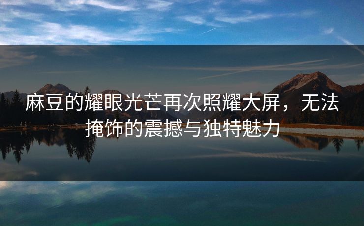 麻豆的耀眼光芒再次照耀大屏，无法掩饰的震撼与独特魅力  第1张