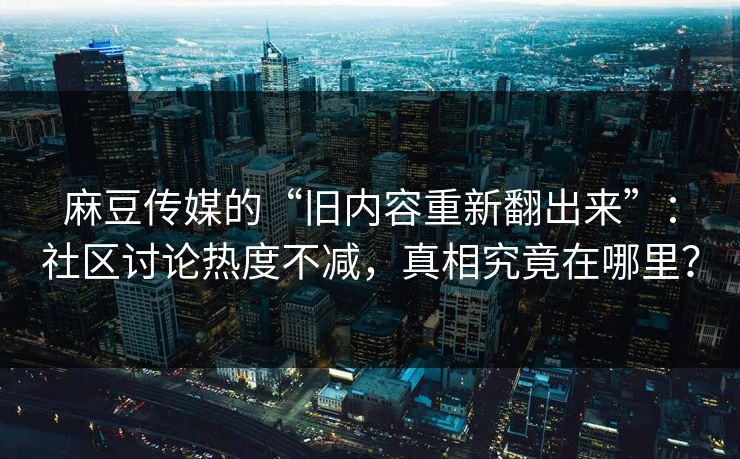 麻豆传媒的“旧内容重新翻出来”:社区讨论热度不减,真相究竟在哪里? 第1张 麻豆传媒的“旧内容重新翻出来”:社区讨论热度不减,真相究竟在哪里? 第1张