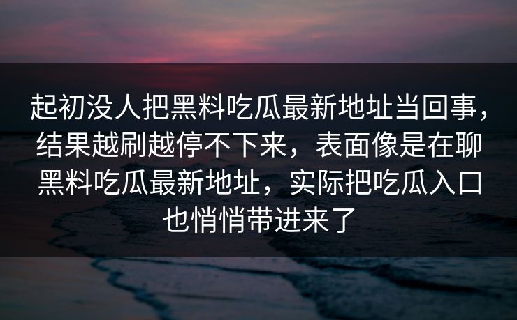 起初没人把黑料吃瓜最新地址当回事,结果越刷越停不下来,表面像是在聊黑料吃瓜最新地址,实际把吃瓜入口也悄悄带进来了 第1张 起初没人把黑料吃瓜最新地址当回事,结果越刷越停不下来,表面像是在聊黑料吃瓜最新地址,实际把吃瓜入口也悄悄带进来了 第1张