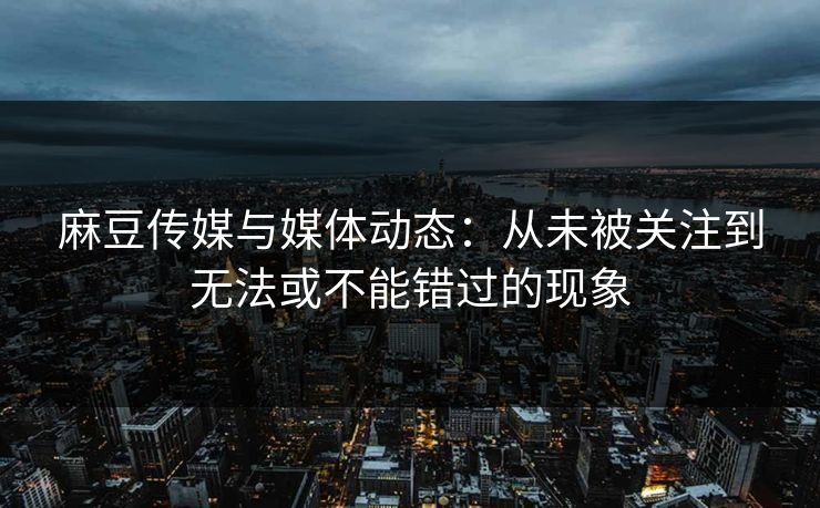 麻豆传媒与媒体动态：从未被关注到无法或不能错过的现象  第1张