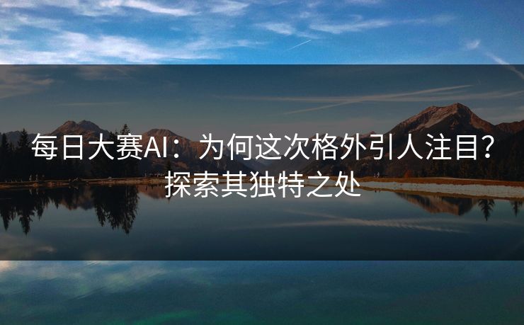 每日大赛AI：为何这次格外引人注目？探索其独特之处  第1张