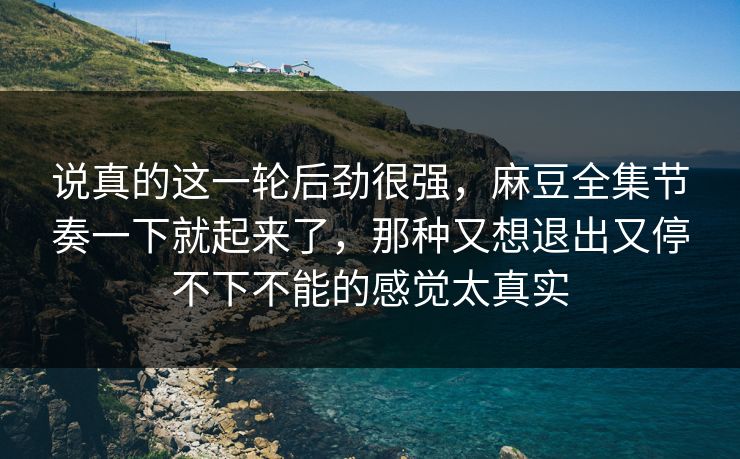 说真的这一轮后劲很强,麻豆全集节奏一下就起来了,那种又想退出又停不下不能的感觉太真实 第1张 说真的这一轮后劲很强,麻豆全集节奏一下就起来了,那种又想退出又停不下不能的感觉太真实 第1张