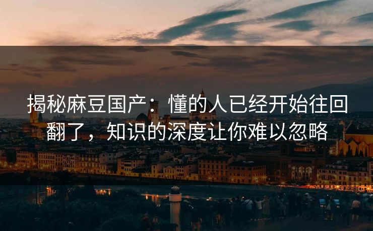 揭秘麻豆国产：懂的人已经开始往回翻了，知识的深度让你难以忽略  第1张
