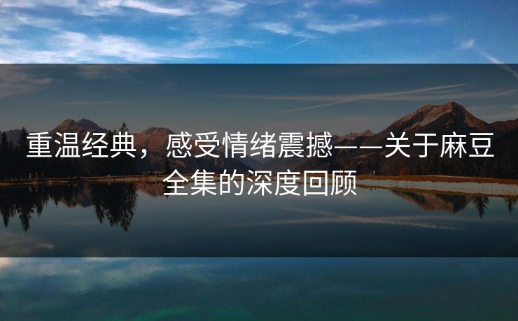 重温经典，感受情绪震撼——关于麻豆全集的深度回顾  第1张