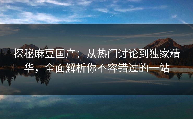 探秘麻豆国产：从热门讨论到独家精华，全面解析你不容错过的一站  第1张