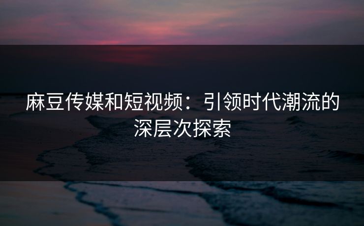 麻豆传媒和短视频：引领时代潮流的深层次探索  第1张